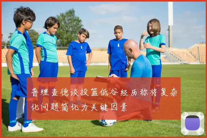 普理查德谈投篮低谷经历称将复杂化问题简化为关键因素