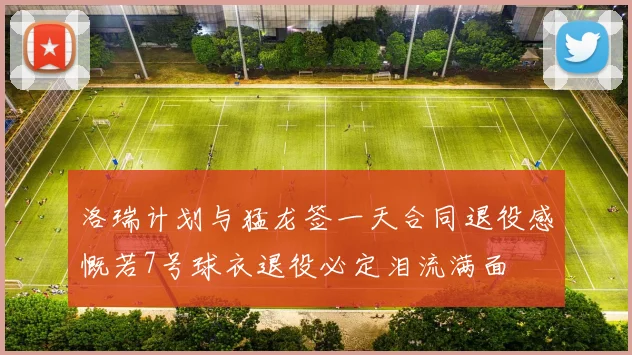 洛瑞计划与猛龙签一天合同退役感慨若7号球衣退役必定泪流满面