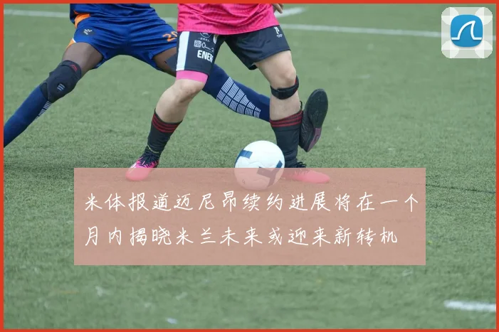 米体报道迈尼昂续约进展将在一个月内揭晓米兰未来或迎来新转机