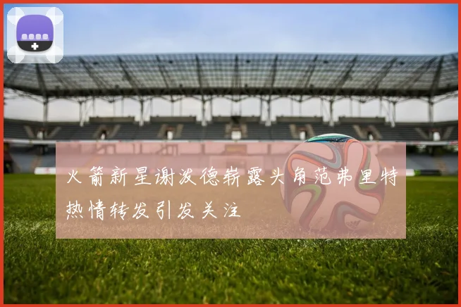 火箭新星谢泼德崭露头角范弗里特热情转发引发关注
