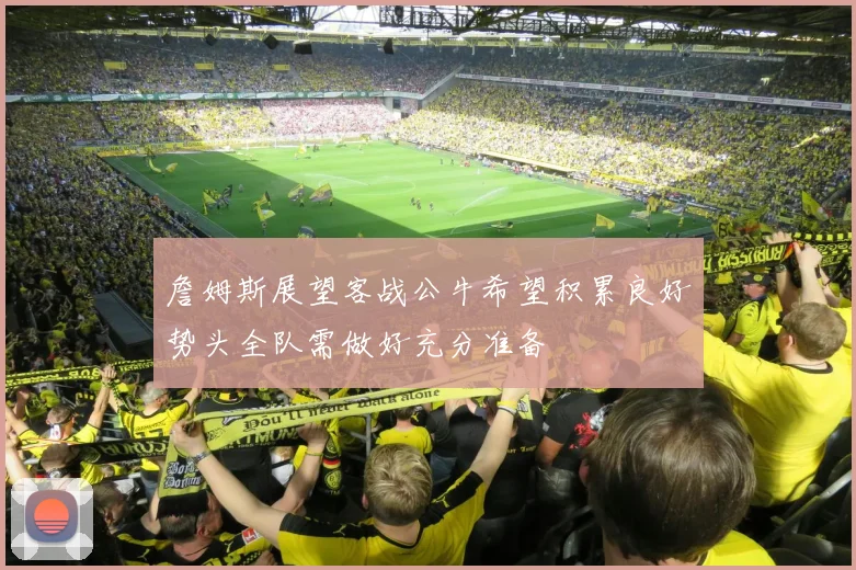 詹姆斯展望客战公牛希望积累良好势头全队需做好充分准备