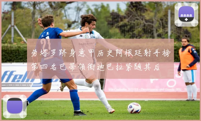 劳塔罗跻身意甲历史阿根廷射手榜第四名巴蒂领衔迪巴拉紧随其后