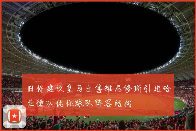 旧将建议皇马出售维尼修斯引进哈兰德以优化球队阵容结构