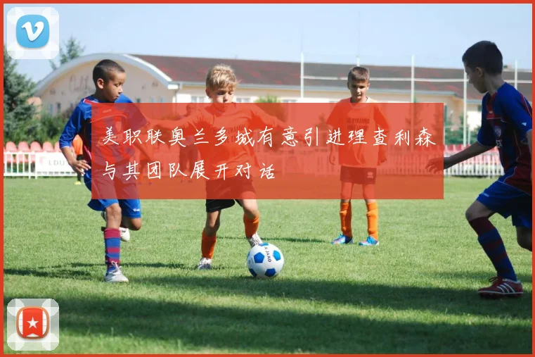 美职联奥兰多城有意引进理查利森与其团队展开对话