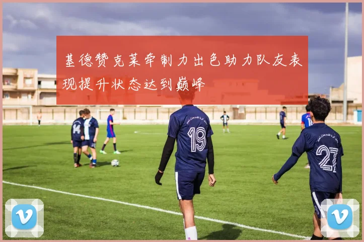 基德赞克莱牵制力出色助力队友表现提升状态达到巅峰