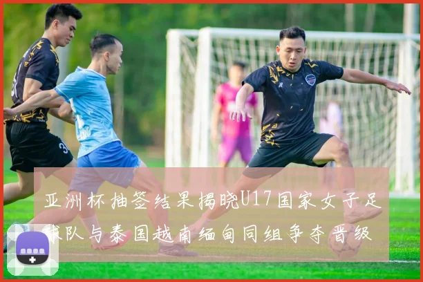 亚洲杯抽签结果揭晓U17国家女子足球队与泰国越南缅甸同组争夺晋级资格