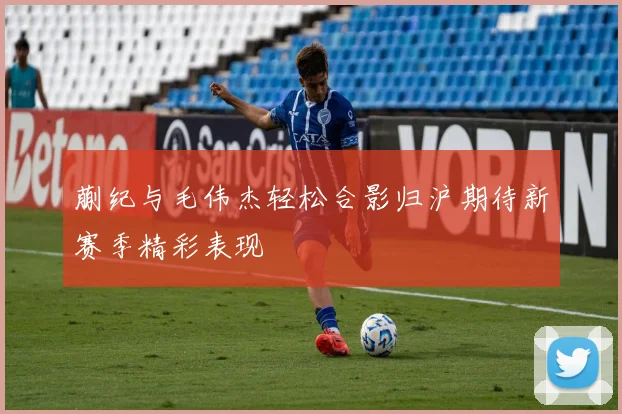 蒯纪与毛伟杰轻松合影归沪期待新赛季精彩表现