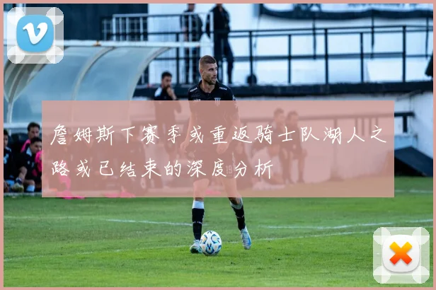 詹姆斯下赛季或重返骑士队湖人之路或已结束的深度分析