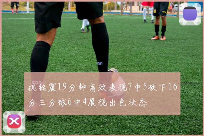 祝铭震19分钟高效表现7中5砍下16分三分球6中4展现出色状态
