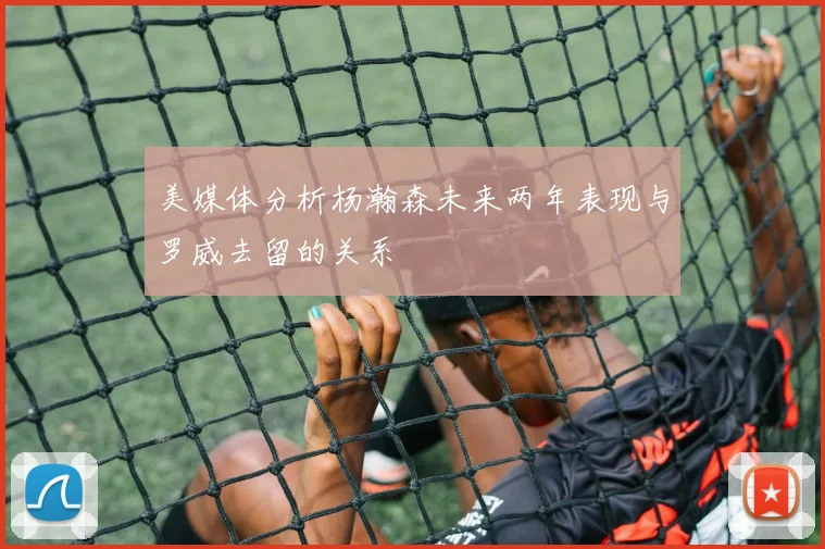 美媒体分析杨瀚森未来两年表现与罗威去留的关系