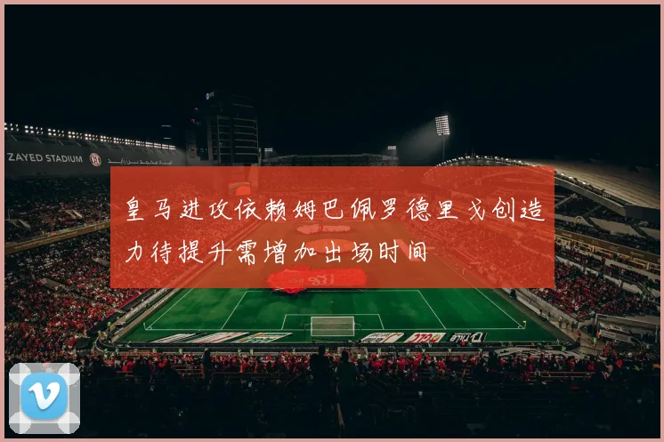 皇马进攻依赖姆巴佩罗德里戈创造力待提升需增加出场时间