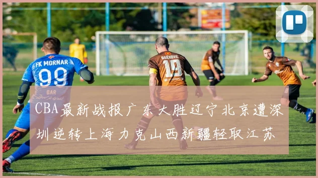 CBA最新战报广东大胜辽宁北京遭深圳逆转上海力克山西新疆轻取江苏