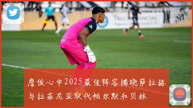 詹俊心中2025最佳阵容揭晓萨拉赫与拉菲尼亚取代帕尔默和贝林