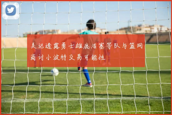 美记透露勇士雄鹿活塞等队与篮网商讨小波特交易可能性