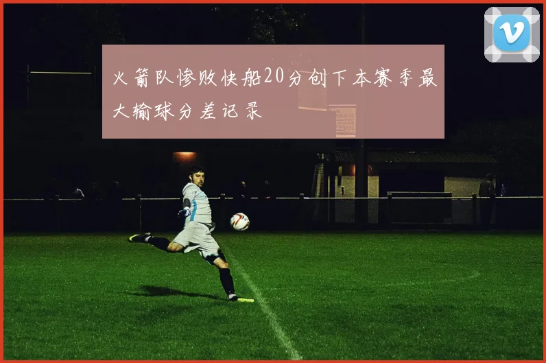 火箭队惨败快船20分创下本赛季最大输球分差记录