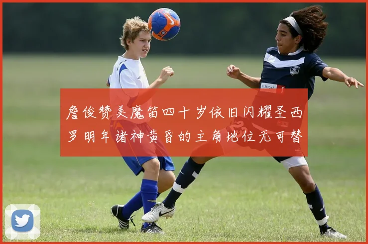 詹俊赞美魔笛四十岁依旧闪耀圣西罗明年诸神黄昏的主角地位无可替代