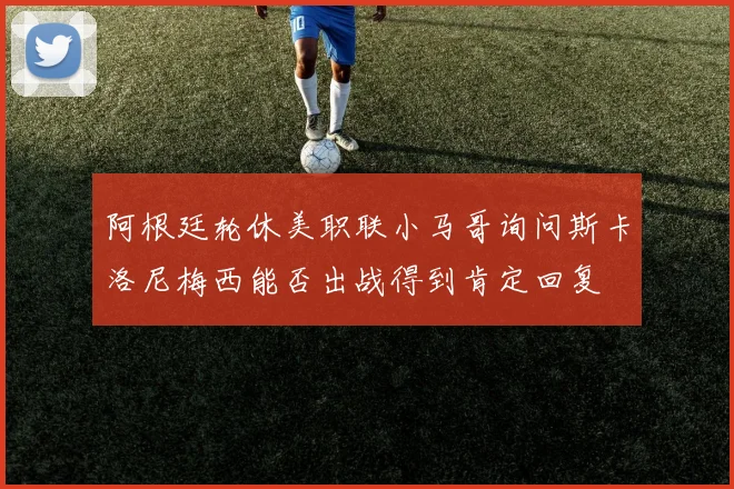 阿根廷轮休美职联小马哥询问斯卡洛尼梅西能否出战得到肯定回复