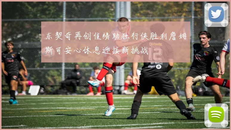 东契奇再创佳绩助独行侠胜利詹姆斯可安心休息迎接新挑战