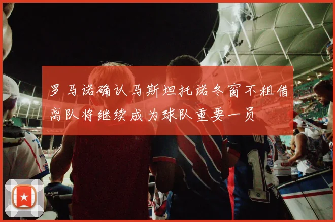 罗马诺确认马斯坦托诺冬窗不租借离队将继续成为球队重要一员