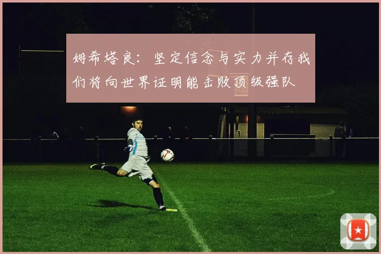 姆希塔良：坚定信念与实力并存我们将向世界证明能击败顶级强队