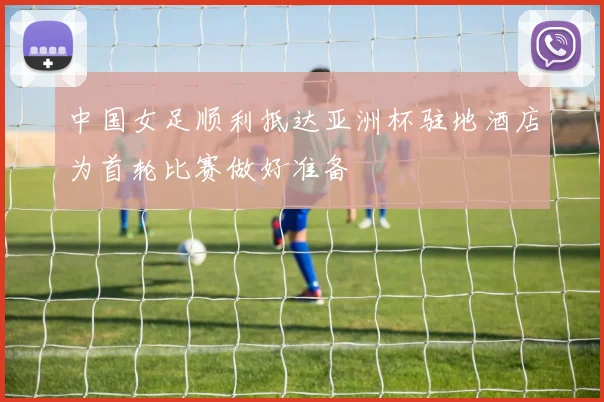 中国女足顺利抵达亚洲杯驻地酒店为首轮比赛做好准备