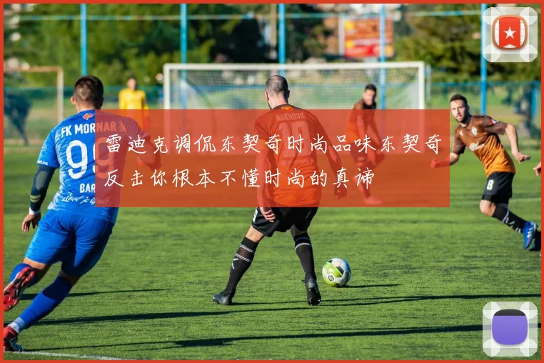 雷迪克调侃东契奇时尚品味东契奇反击你根本不懂时尚的真谛