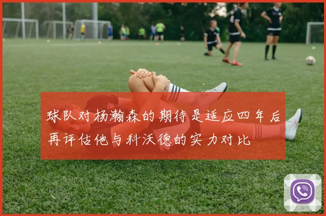 球队对杨瀚森的期待是适应四年后再评估他与科沃德的实力对比