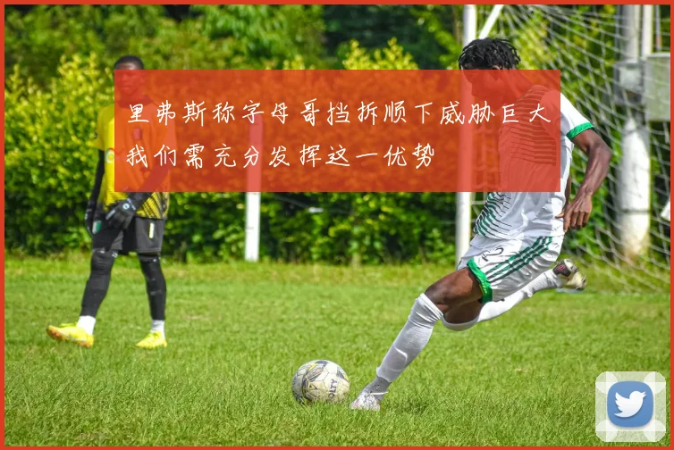 里弗斯称字母哥挡拆顺下威胁巨大我们需充分发挥这一优势