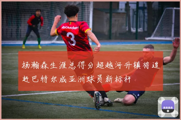 杨瀚森生涯总得分超越河升镇将追赶巴特尔成亚洲球员新标杆