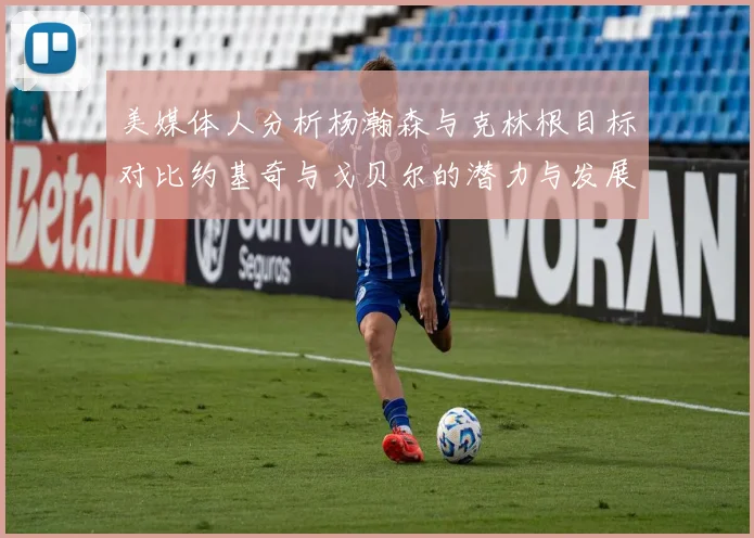 美媒体人分析杨瀚森与克林根目标对比约基奇与戈贝尔的潜力与发展方向