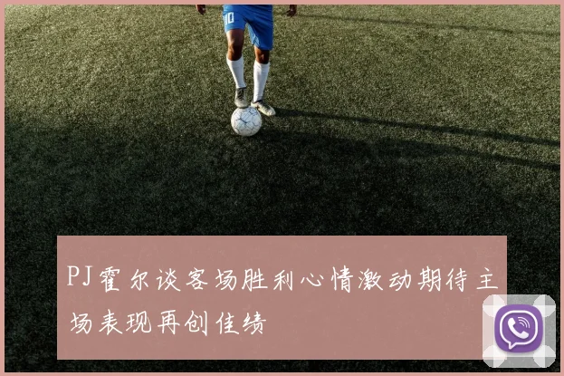 PJ霍尔谈客场胜利心情激动期待主场表现再创佳绩