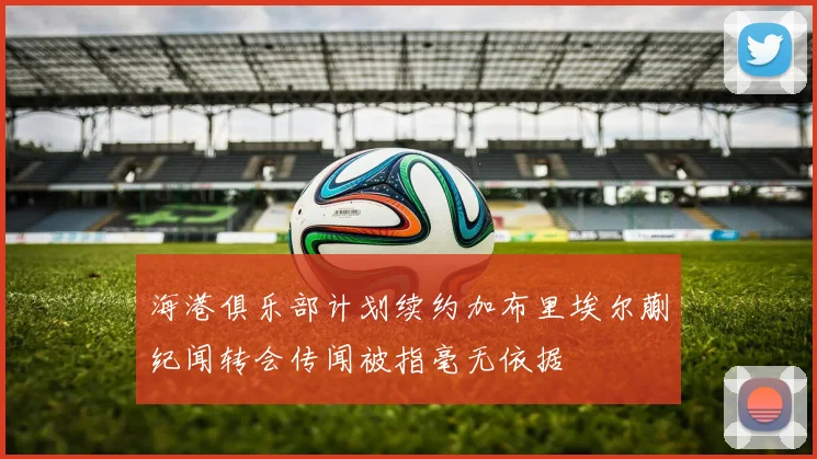 海港俱乐部计划续约加布里埃尔蒯纪闻转会传闻被指毫无依据