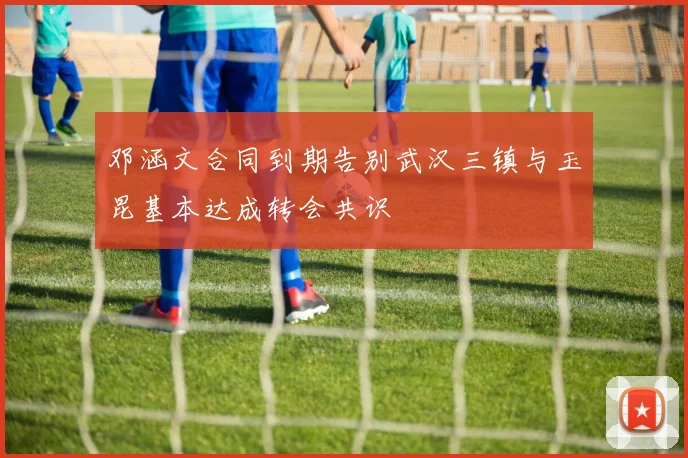 邓涵文合同到期告别武汉三镇与玉昆基本达成转会共识
