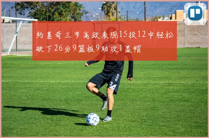 约基奇三节高效表现15投12中轻松砍下26分9篮板9助攻1盖帽