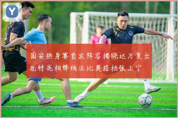 国安热身赛首发阵容揭晓达万复出孔特亮相锋线法比奥搭档张玉宁
