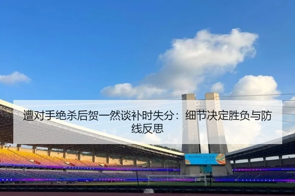 遭对手绝杀后贺一然谈补时失分:细节决定胜负与防线反思 - BAJIESPORTS